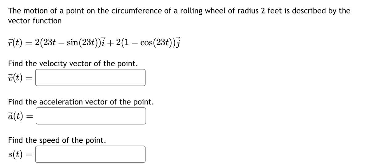 The motion of a point on the circumference of a rolling wheel of radius 2 feet is described by the
vector function
r(t) = 2(23t sin (23t))i + 2(1 - cos(23t))j
-
Find the velocity vector of the point.
v(t)
=
Find the acceleration vector of the point.
a(t)
=
Find the speed of the point.
s(t)
=