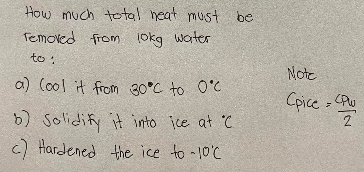 How much total heat must be
Temoved from 10kg water
lokg
to :
a) (ool it from 30°C to 0°C
b) Solidify it into ice at C
c) Hardened the ice to -10°C
Note
Cpice = CPW
2