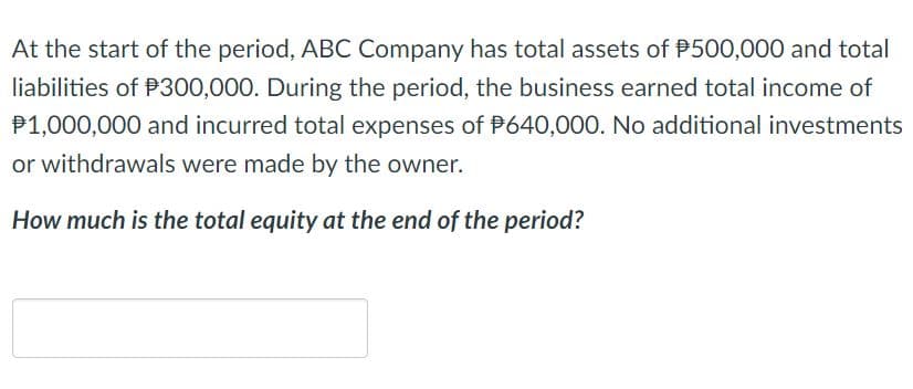 At the start of the period, ABC Company has total assets of P500,000 and total
liabilities of P300,000. During the period, the business earned total income of
P1,000,000 and incurred total expenses of P640,000. No additional investments
or withdrawals were made by the owner.
How much is the total equity at the end of the period?
