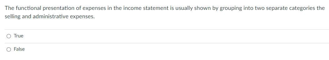 The functional presentation of expenses in the income statement is usually shown by grouping into two separate categories the
selling and administrative expenses.
O True
O False
