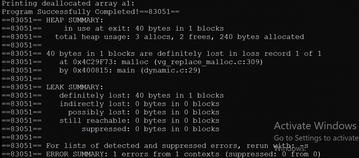 Printing deallocated array al:
Program Successfully Completed!==83051==
==83051== HEAP SUMMARY:
in use at exit: 40 bytes in 1 blocks
total heap usage: 3 allocs, 2 frees, 240 bytes allocated
==83051==
==83051==
==83051==
==83051== 40 bytes in 1 blocks are definitely lost in loss record 1 of 1
==83051==
at 0×4C29F73: malloc (vg replace malloc.c:309)
by 0x400815: main (dynamic.c:29)
==83051==
==83051==
==83051== LEAK SUMMARY:
==83051==
definitely lost: 40 bytes in 1 blocks
indirectly lost: 0 bytes in 0 blocks
possibly lost: 0 bytes in 0 blocks
still reachable: 0 bytes in 0 blocks
suppressed: 0 bytes in 0 blocks
==83051==
==83051==
==83051==
Activate Windows
==83051==
==83051==
Go to Settings to activate
==83051== For lists of detected and suppressed errors,
==83051== ERROR SUMMARY: 1 errors from 1 contexts (suppressed: 0 from 0)
rerun Wiheows.
