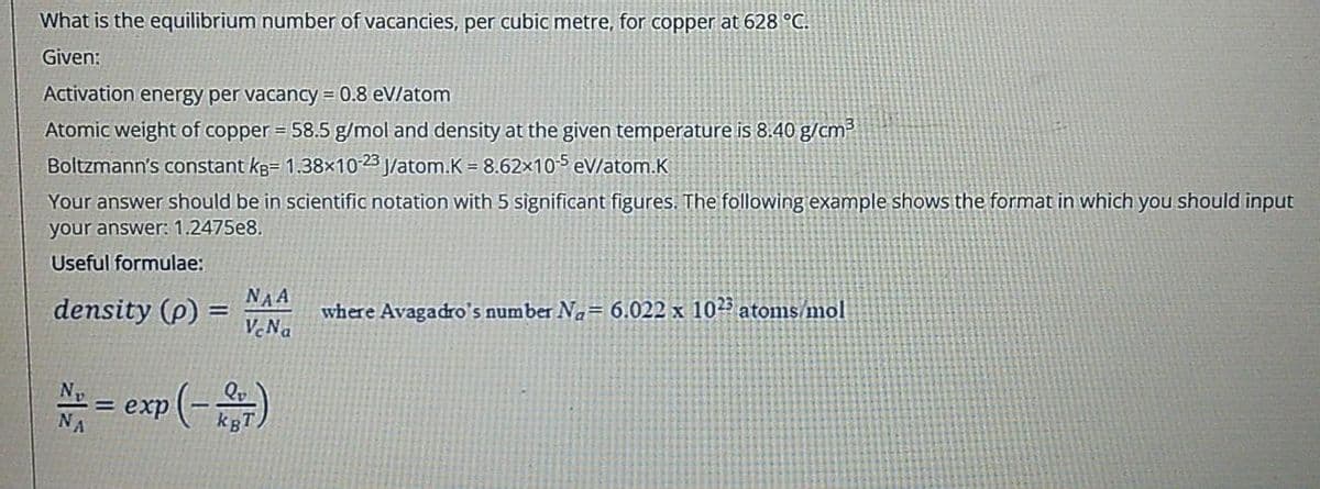 What is the equilibrium number of vacancies, per cubic metre, for copper at 628 °C.
Given:
Activation energy per vacancy = 0.8 eV/atom
Atomic weight of copper = 58.5 g/mol and density at the given temperature is 8.40 g/cm³
Boltzmann's constant kg= 1.38×10-23 J/atom.K = 8.62x10-5 eV/atom.K
Your answer should be in scientific notation with 5 significant figures. The following example shows the format in which you should input
your answer: 1.2475e8.
Useful formulae:
NAA
density (p) =
V.Na
where Avagadro's number Na= 6.022 x 1025 atoms/mol
Np
Qv
= exp
kBT
