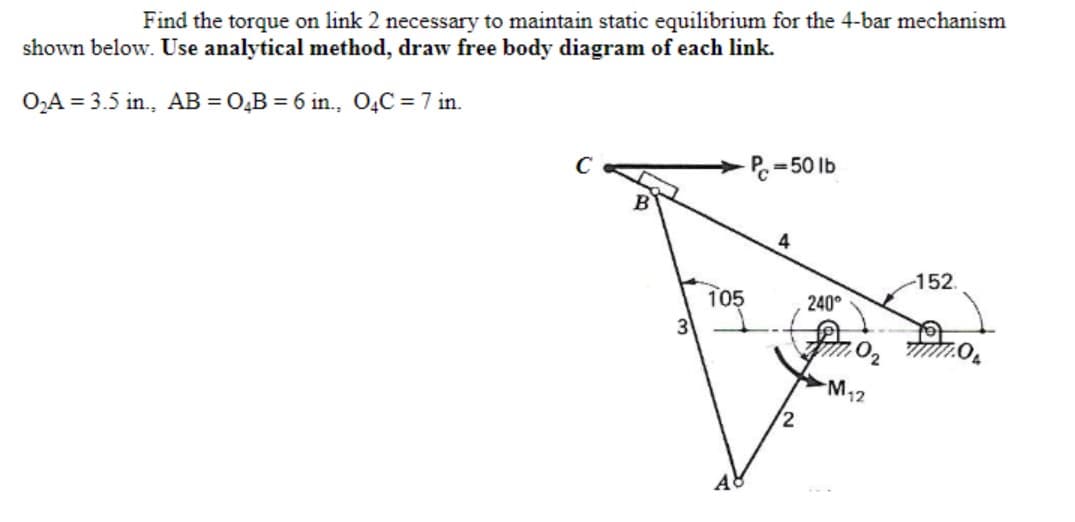 Find the torque on link 2 necessary to maintain static equilibrium for the 4-bar mechanism
shown below. Use analytical method, draw free body diagram of each link.
O,A = 3.5 in., AB = 0,B = 6 in., O,C = 7 in.
P.=50 lb
4
-152.
105
240°
M12
2
