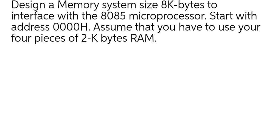 Design a Memory system size 8K-bytes to
interface with the 8085 microprocessor. Start with
address 00O0H. Assume that you have to use your
four pieces of 2-K bytes RAM.
