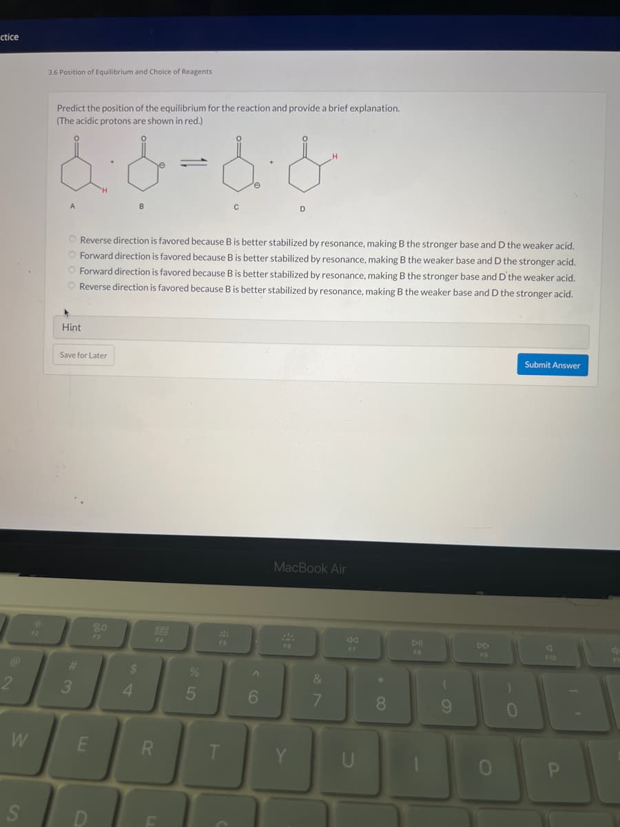 ctice
2
W
S
F2
3.6 Position of Equilibrium and Choice of Reagents
Predict the position of the equilibrium for the reaction and provide a brief explanation.
(The acidic protons are shown in red.)
& & & &
O Reverse direction is favored because B is better stabilized by resonance, making B the stronger base and D the weaker acid.
Forward direction is favored because B is better stabilized by resonance, making B the weaker base and D the stronger acid.
O Forward direction is favored because B is better stabilized by resonance, making B the stronger base and D'the weaker acid.
O Reverse direction is favored because B is better stabilized by resonance, making B the weaker base and D the stronger acid.
Hint
Save for Later
#
3
E
80
F3
B
$
4
R
C
%
5
6
MacBook Air
&
7
F7
*
8
DII
FB
9
FO
)
0
Submit Answer
F10