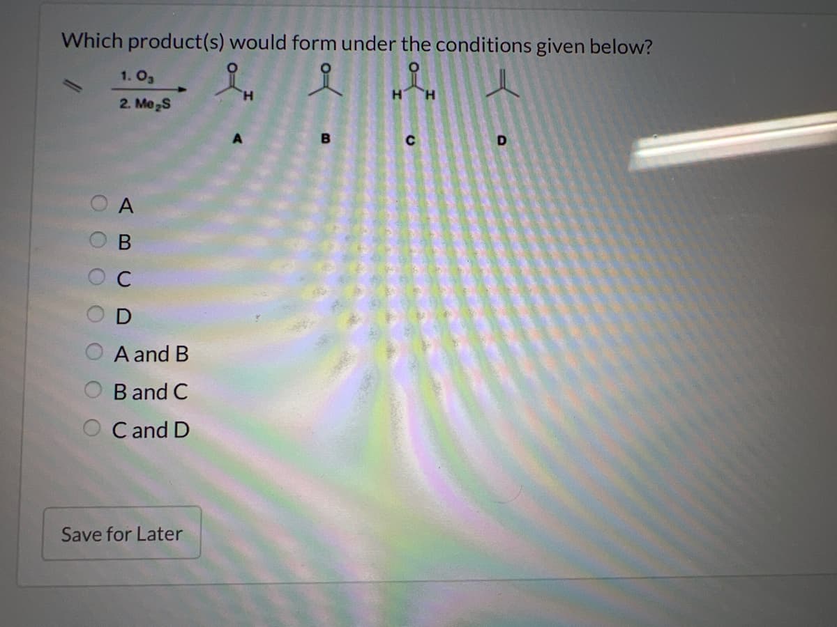 Which product(s) would form under the conditions given below?
iH
i
00
1.03
2. Me₂S
A
B
D
A and B
B and C
OC and D
Save for Later
B
H H
C
D
