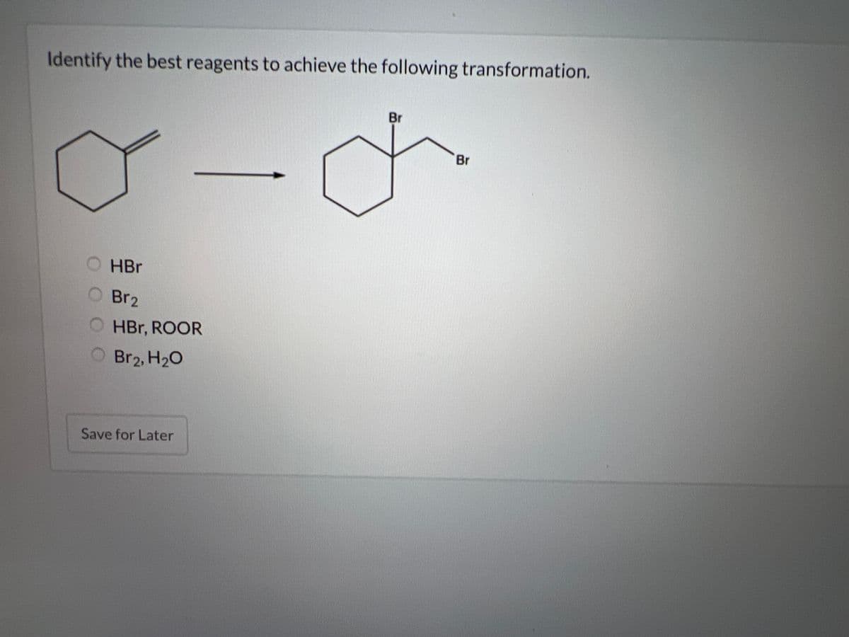 Identify the best reagents to achieve the following transformation.
HBr
Br2
OHBr, ROOR
O Br₂, H₂O
Save for Later
Br
Br