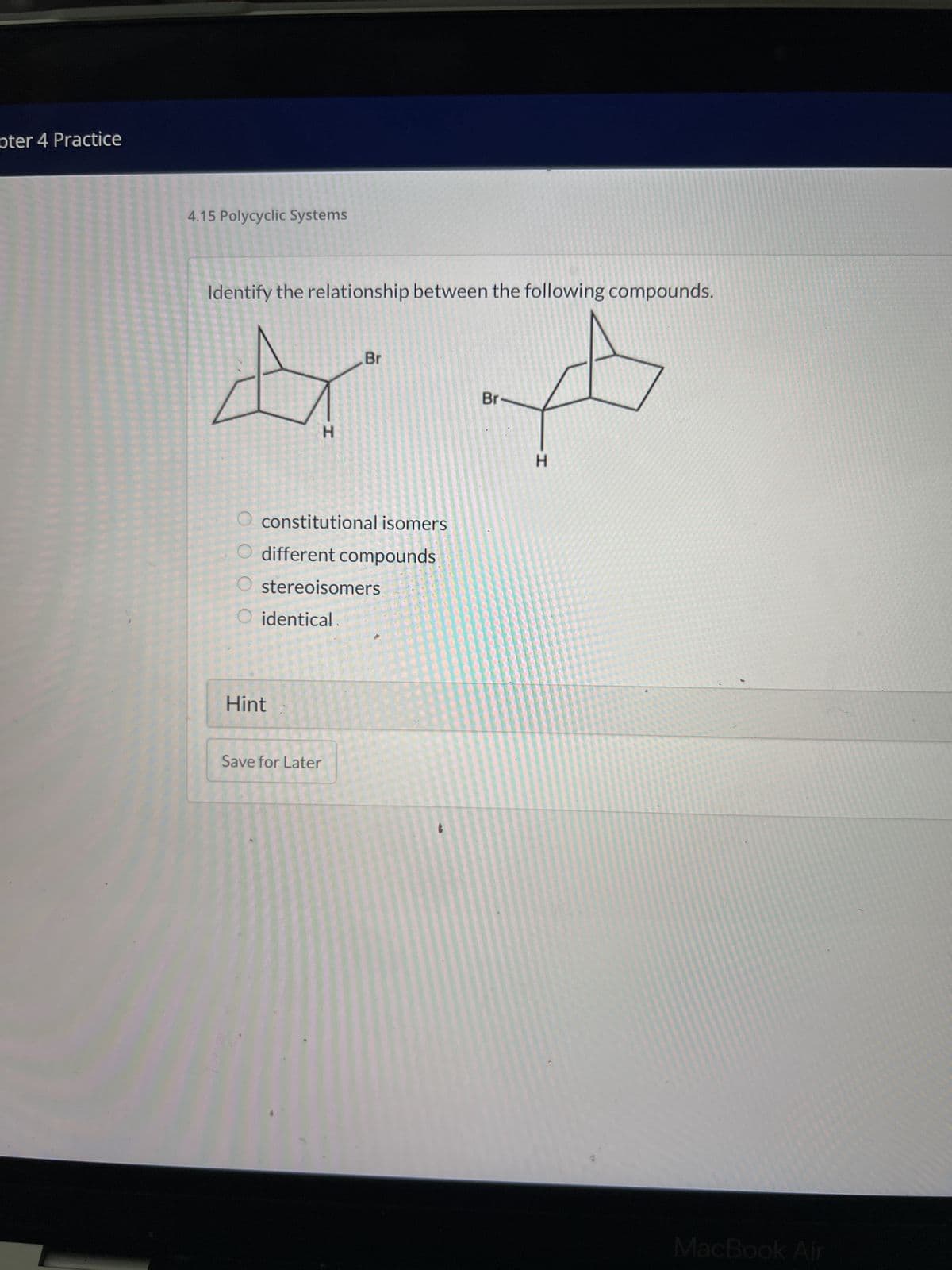 pter 4 Practice
4.15 Polycyclic Systems
Identify the relationship between the following compounds.
& A
Br
H
H
constitutional isomers
O different compounds
O stereoisomers
O identical
Hint
Br
Save for Later
MacBook Air
