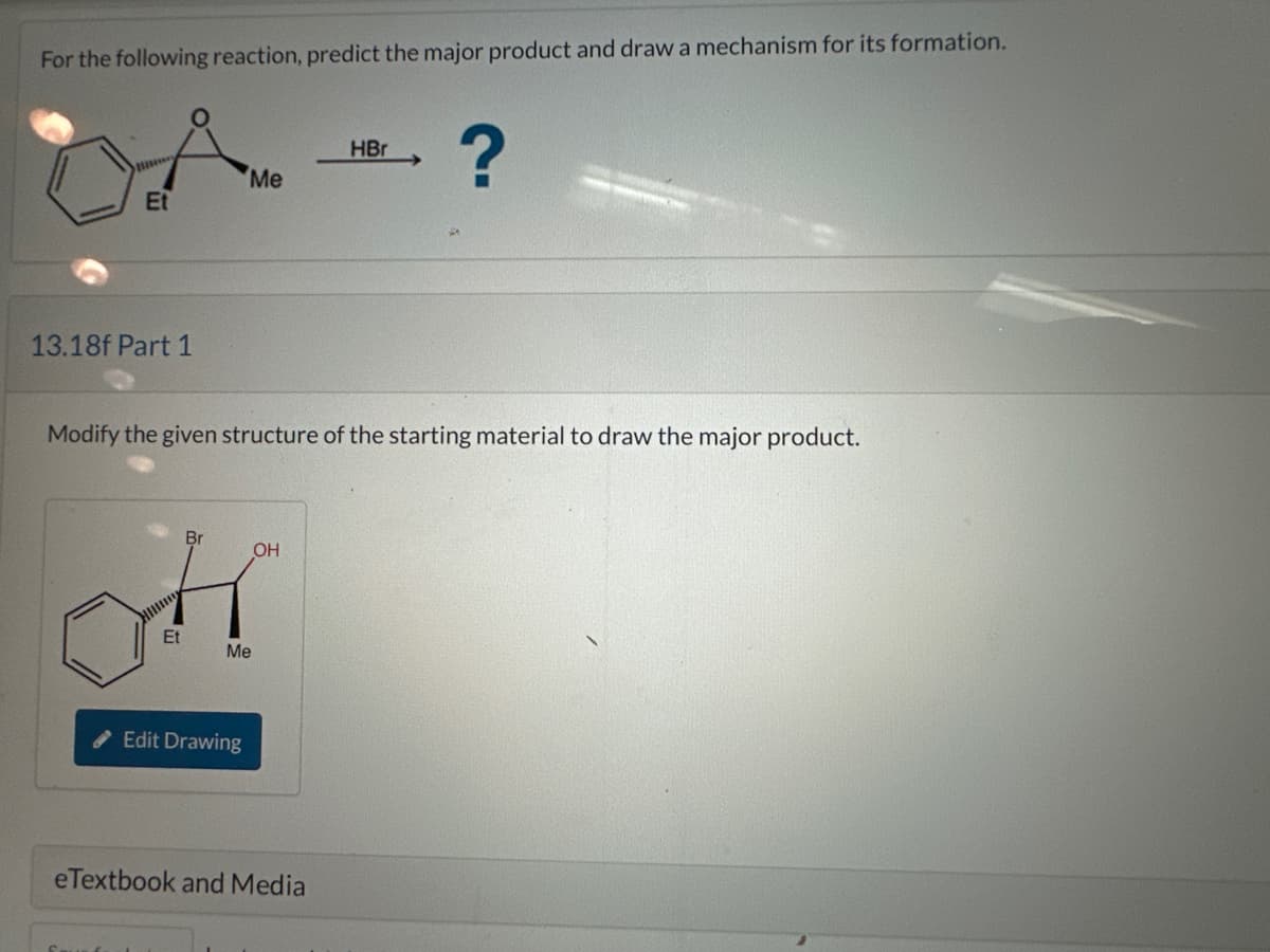 For the following reaction, predict the major product and draw a mechanism for its formation.
Et
13.18f Part 1
Me
Br
ot
Et
HII
Modify the given structure of the starting material to draw the major product.
Me
Edit Drawing
OH
HBr
eTextbook and Media
?