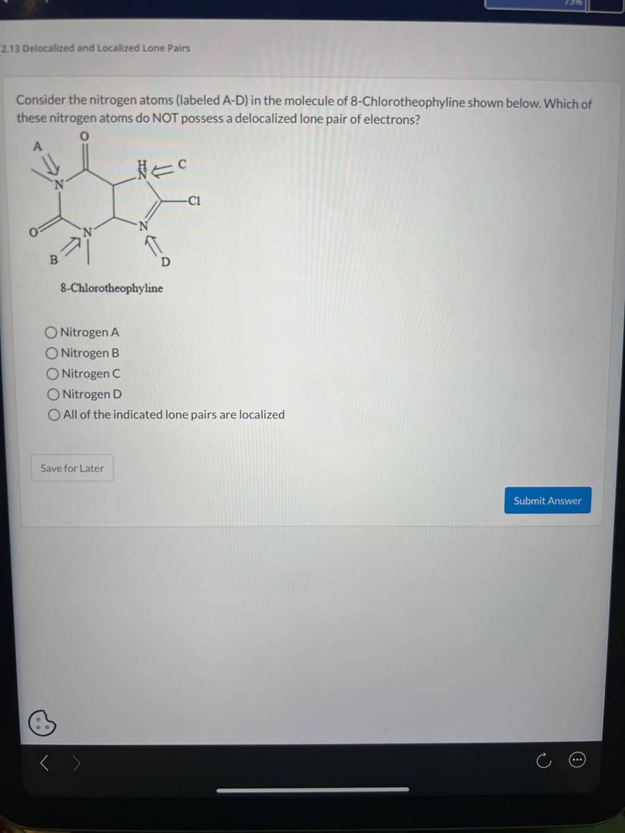 2.13 Delocalized and Localized Lone Pairs
Consider the nitrogen atoms (labeled A-D) in the molecule of 8-Chlorotheophyline shown below. Which of
these nitrogen atoms do NOT possess a delocalized lone pair of electrons?
B
NEC
8-Chlorotheophyline
Save for Later
-C1
O Nitrogen A
O Nitrogen B
O Nitrogen C
O Nitrogen D
O All of the indicated lone pairs are localized
Submit Answer