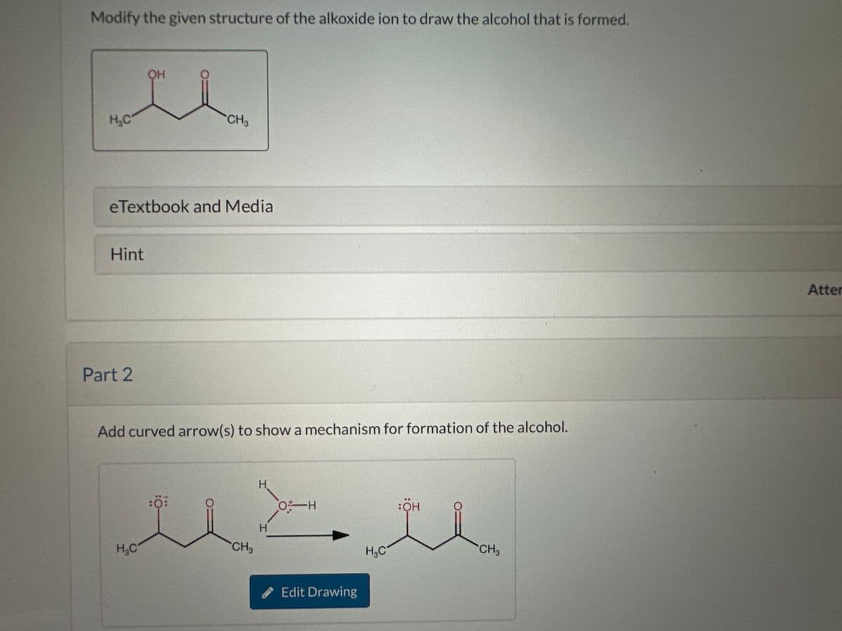 Modify the given structure of the alkoxide ion to draw the alcohol that is formed.
H₂C
Hint
Part 2
OH
eTextbook and Media
J
H₂C
CH3
Add curved arrow(s) to show a mechanism for formation of the alcohol.
نتند
CH3
H
H
Edit Drawing
H₂C
:ÖH
CH3
Atter
