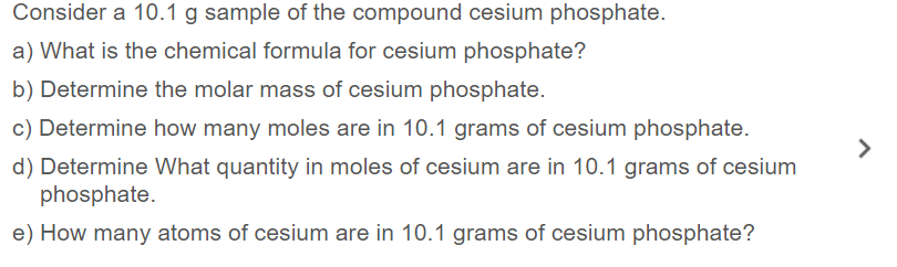 Consider a 10.1 g sample of the compound cesium phosphate.
a) What is the chemical formula for cesium phosphate?
b) Determine the molar mass of cesium phosphate.
c) Determine how many moles are in 10.1 grams of cesium phosphate.
d) Determine What quantity in moles of cesium are in 10.1 grams of cesium
phosphate.
e) How many atoms of cesium are in 10.1 grams of cesium phosphate?
