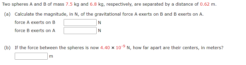 Two spheres A and B of mass 7.5 kg and 6.8 kg, respectively, are separated by a distance of 0.62 m.
(a) Calculate the magnitude, in N, of the gravitational force A exerts on B and B exerts on A.
force A exerts on B
N
force B exerts on A
N
(b) If the force between the spheres is now 4.40 × 10-9 N, how far apart are their centers, in meters?
m
