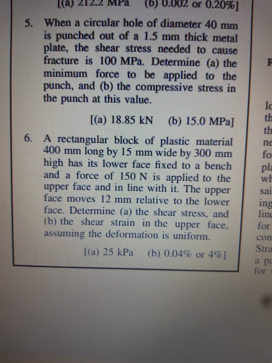 MFa
(b) 0.002 or 0.20%]
5. When a circular hole of diameter 40 mm
is punched out of a 1.5 mm thick metal
plate, the shear stress needed to cause
fracture is 100 MPa. Determine (a) the
minimum force to be applied to the
punch, and (b) the compressive stress in
the punch at this value.
la
th
[(a) 18.85 kN
(b) 15.0 MPa]
the
6. A rectangular block of plastic material
400 mm long by 15 mm wide by 300 mm
high has its lower face fixed to a beneh
and a force of 150 N is applied to the
upper face and in line with it. The upper
face moves 12 mm relative to the lower
face. Determine (a) the shear stress, and
(b) the shear strain in the upper face,
assuming the deformation is uniform.
ne
for
pla
wh
sai
ing
line
for
con
Stra
[(a) 25 kPa
(b) 0.04% or 4%]
a pa
for
