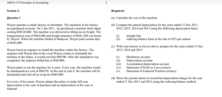 ABFA1173 Principles of Accounting
Section 3:
Required:
Question 1
(a) Calculate the cost of the machine.
Wayne operates a candy factory in Seremban. The machines in his factory
are purchased overseas. On 1 Jan 2011, he purchased a machine from Japan
costing RM120,000. The machine was delivered to Malaysia on freight. The
transportation cost of RM3,000 and freight insurance of RM1,200 was bome
by Wayne. When the machine landed in Malaysia, Wayne paid custom duty
of RM3,000.
(b) Compute the annual depreciation for the years ended 31 Dec 2011,
2012, 2013, 2014 and 2015 using the following depreciation basis:
(i)
(ii)
straight line
reducing balance basis at the rate of 42% per annum
(c) With your answer in (b) (ii) above, prepare for the years ended 31 Dec
2013, 2014 and 2015:
Wayne hired an engineer to install the machine within the factory. The
engineer told Wayne that in the event Wayne wishes to dismantle the
machine in the future, it would cost him RM700. After the installation was
completed, the engineer billed him at RM1000.
(i)
(ii)
(ii)
(iv)
(v)
Machinery account
Depreciation account
Accumulated depreciation account
Statement of Profit or Loss (extract)
Statement of Financial Position (extract)
Wayne plans to use the machine for 6 years. Every year, the machine would
be maintained at a cost of RM350. At the end of year 6, the machine will be
dismantled and sold off as scrap for RM5,000.
(d) Show the journal entries to record the depreciation charge for the year
ended 31 Dec 2011 and 2012 using the reducing balance method.
For every of his assets, Wayne adopts the policy to make full year
depreciation in the year of purchase and no depreciation in the year of
disposal.
