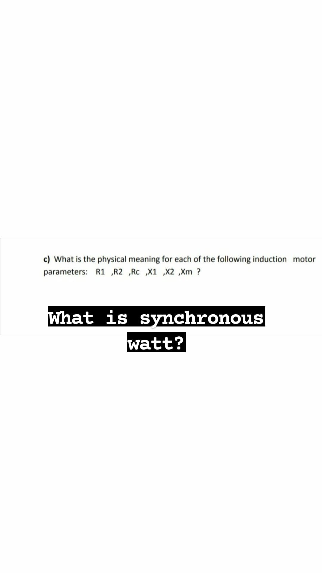 c) What is the physical meaning for each of the following induction motor
parameters: R1 „R2 ,Rc ,X1 ,X2 ,Xm ?
What is synchronous
watt?
