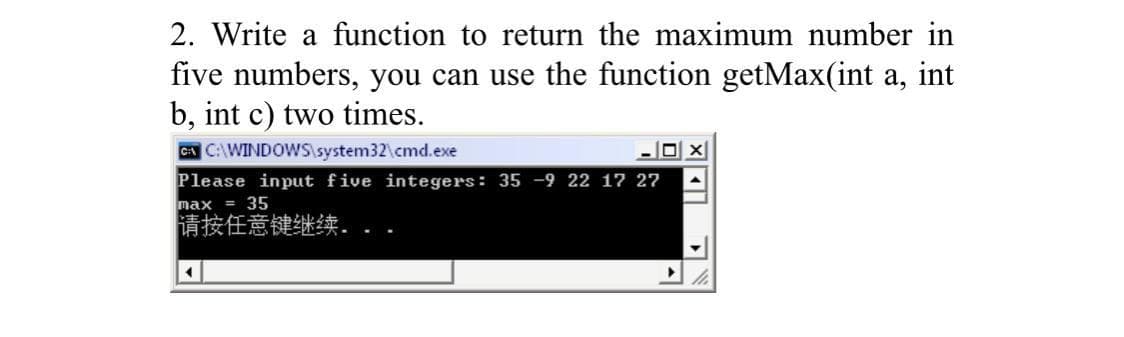 2. Write a function to return the maximum number in
five numbers, you can use the function getMax(int a, int
b, int c) two times.
CA CAWINDOWSlsystem32\cmd.exe
Please input five integers: 35 -9 22 17 27
max
= 35
请按任意键继续,
