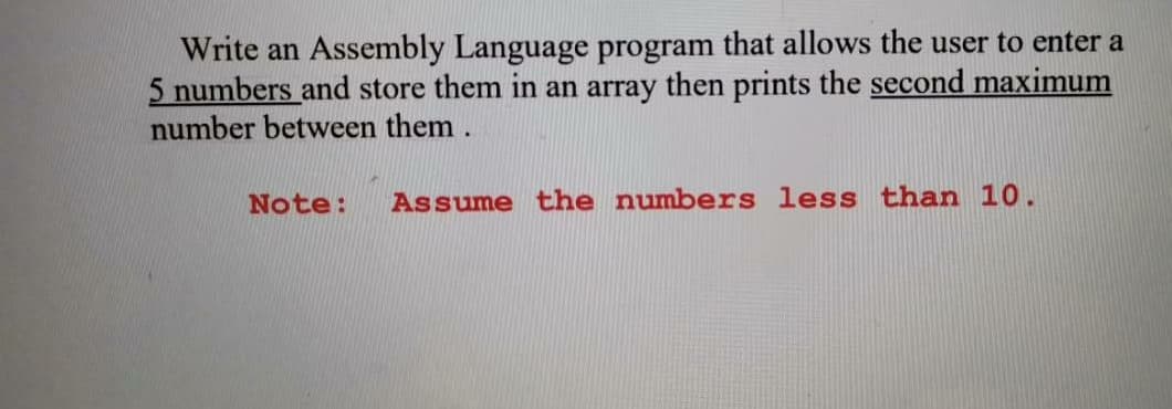Write an Assembly Language program that allows the user to enter a
5 numbers and store them in an array then prints the second maximum
number between them .
Note:
Assume the numbers less than 10.
