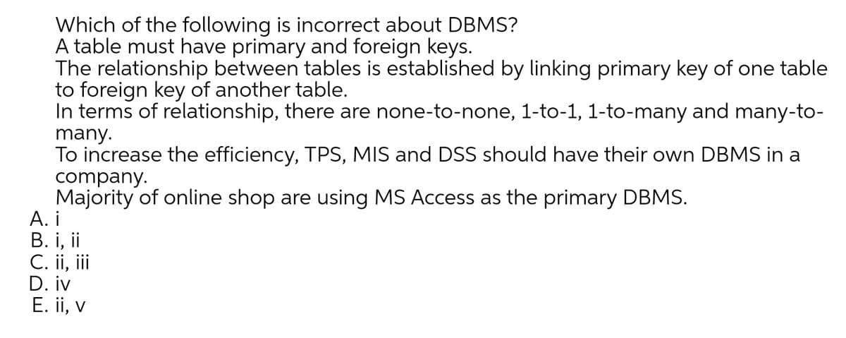 Which of the following is incorrect about DBMS?
A table must have primary and foreign keys.
The relationship between tables is established by linking primary key of one table
to foreign key of another table.
In terms of relationship, there are none-to-none, 1-to-1, 1-to-many and many-to-
many.
To increase the efficiency, TPS, MIS and DSS should have their own DBMS in a
company.
Majority of online shop are using MS Access as the primary DBMS.
А. i
В. і, ii
C. ii, i
D. iv
E. ii, v
