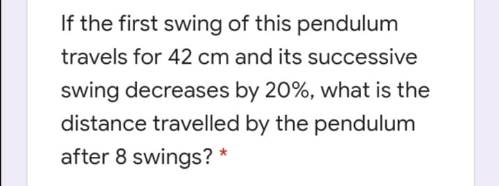 If the first swing of this pendulum
travels for 42 cm and its successive
swing decreases by 20%, what is the
distance travelled by the pendulum
after 8 swings? *
