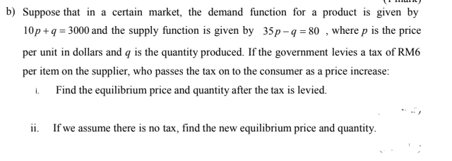b) Suppose that in a certain market, the demand function for a product is given by
10p + q = 3000 and the supply function is given by 35p-q = 80 , where p is the price
per unit in dollars and q is the quantity produced. If the government levies a tax of RM6
per item on the supplier, who passes the tax on to the consumer as a price increase:
i.
Find the equilibrium price and quantity after the tax is levied.
ii. If we assume there is no tax, find the new equilibrium price and quantity.
