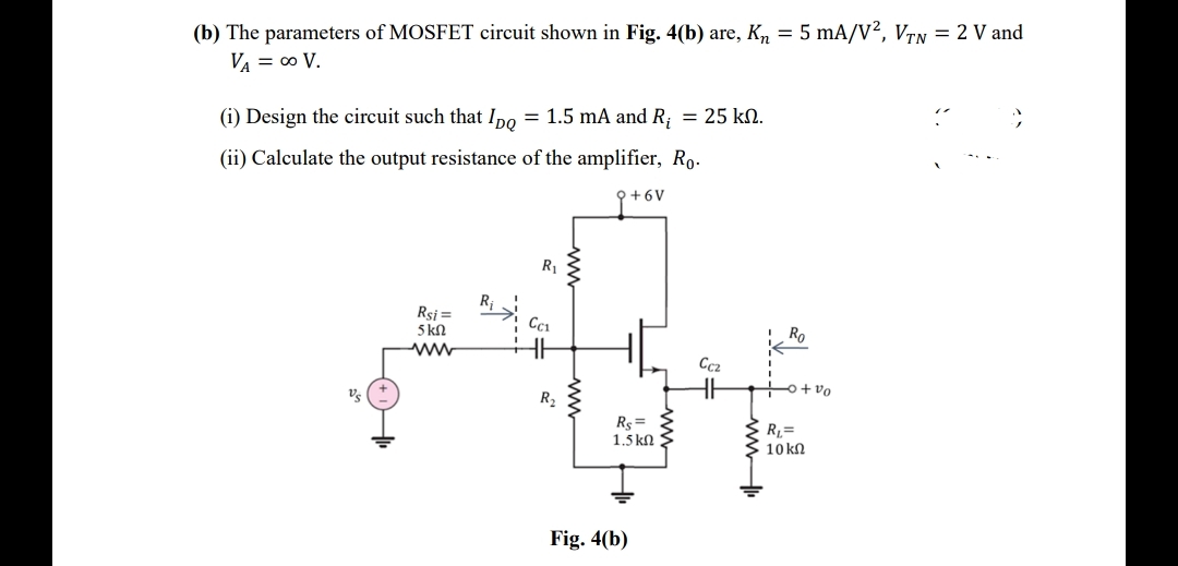 (b) The parameters of MOSFET circuit shown in Fig. 4(b) are, K, = 5 mA/V², VTN = 2 V and
VA = 0 V.
(i) Design the circuit such that Ipo = 1.5 mA and R; = 25 kN.
(ii) Calculate the output resistance of the amplifier, Ro.
+6V
R1
R;
Rsi =
5 kN
Ro
Cc2
o+vo
Vs
R2
Rs =
1.5 kN
R=
10 kn
Fig. 4(b)
www
