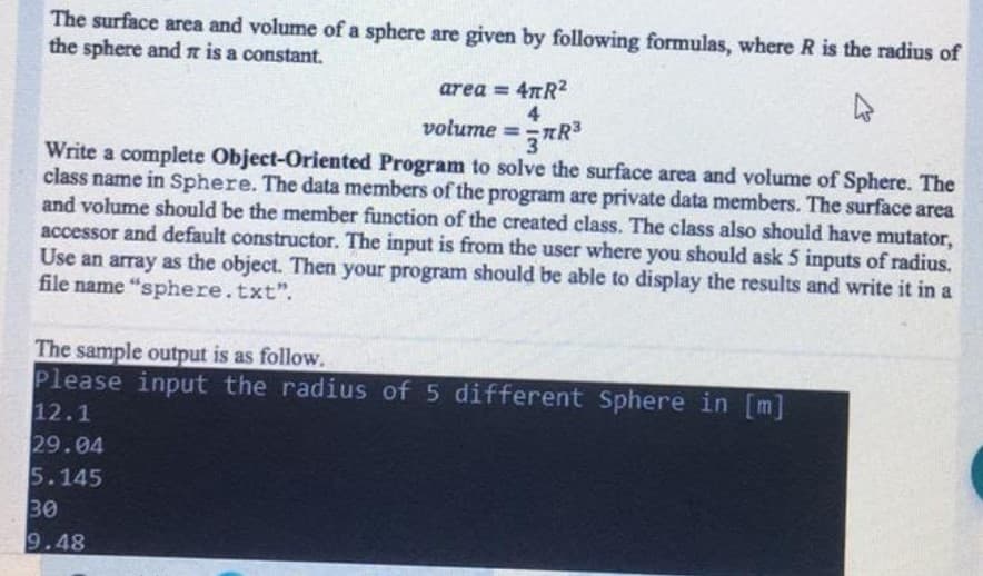 The surface area and volume of a sphere are given by following formulas, where R is the radius of
the sphere andn is a constant.
area = 4nR?
4
volume =R°
3
Write a complete Object-Oriented Program to solve the surface area and volume of Sphere. The
class name in Sphere. The data members of the program are private data members. The surface area
and volume should be the member function of the created class. The class also should have mutator,
accessor and default constructor. The input is from the user where you should ask 5 inputs of radius.
Use an array as the object. Then your program should be able to display the results and write it in a
file name "sphere.txt".
The sample output is as follow.
Please input the radius of 5 different Sphere in [m]
12.1
29.04
5.145
30
9.48
