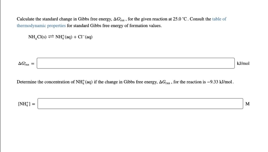 Calculate the standard change in Gibbs free energy, AGn , for the given reaction at 25.0 °C. Consult the table of
thermodynamic properties for standard Gibbs free energy of formation values.
NH,CI(s) = NH (aq) + Cl¯(aq)
AGxn =
kJ/mol
Determine the concentration of NH (aq) if the change in Gibbs free energy, AGxn, for the reaction is -9.33 kJ/mol.
[NH] =
M
