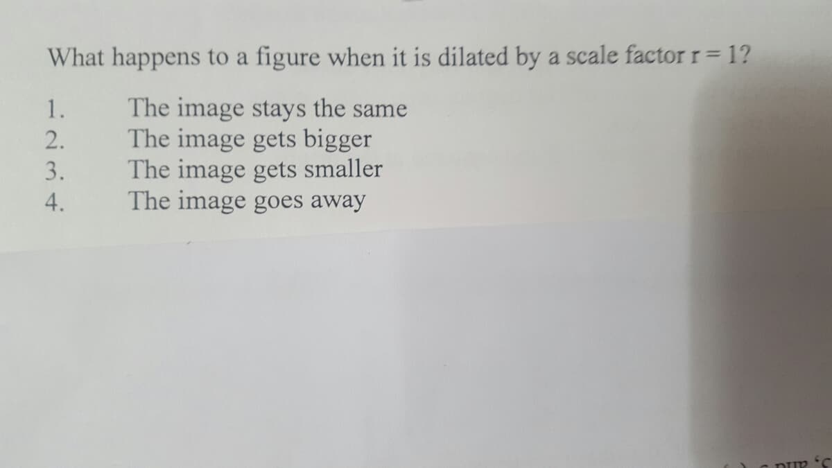 What happens to a figure when it is dilated by a scale factorr= 1?
The image stays the same
The image gets bigger
The image gets smaller
The image goes away
1.
2.
3.
4.
