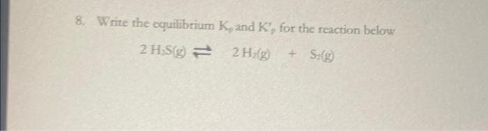 8. Write the equilibrium K, and K', for the reaction below
2 H₂S(g) =
2 H₂(g) + S2(g)