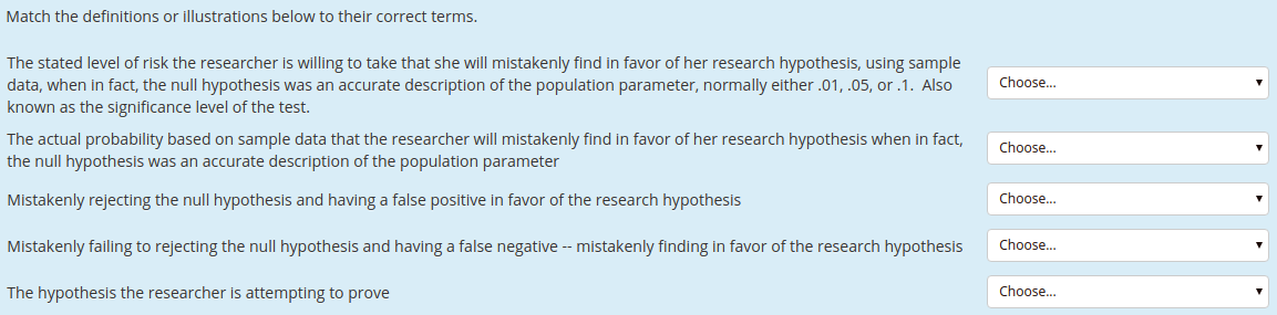 Match the definitions or illustrations below to their correct terms.
The stated level of risk the researcher is willing to take that she will mistakenly find in favor of her research hypothesis, using sample
data, when in fact, the null hypothesis was an accurate description of the population parameter, normally either .01, .05, or .1. Also
Choose.
known as the significance level of the test.
The actual probability based on sample data that the researcher will mistakenly find in favor of her research hypothesis when in fact,
the null hypothesis was an accurate description of the population parameter
Choose.
Choose.
Mistakenly rejecting the null hypothesis and having a false positive in favor of the research hypothesis
Choose..
Mistakenly failing to rejecting the null hypothesis and having a false negative -- mistakenly finding in favor of the research hypothesis
Choose..
The hypothesis the researcher is attempting to prove
