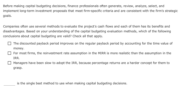 Before making capital budgeting decisions, finance professionals often generate, review, analyze, select, and
implement long-term investment proposals that meet firm-specific criteria and are consistent with the firm's strategic
goals
Companies often use several methods to evaluate the project's cash flows and each of them has its benefits and
disadvantages. Based on your understanding of the capital budgeting evaluation methods, which of the following
conclusions about capital budgeting are valid? Check all that apply.
The discounted payback period improves on the regular payback period by accounting for the time value of
money
For most firms, the reinvestment rate assumption in the MIRR is more realistic than the assumption in the
IRR.
Managers have been slow to adopt the IRR, because percentage returns are a harder concept for them to
grasp
is the single best method to use when making capital budgeting decisions.
