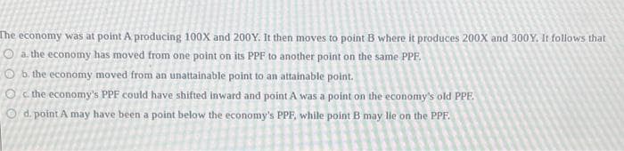 The economy was at point A producing 100X and 200Y. It then moves to point B where it produces 200X and 300Y. It follows that
a. the economy has moved from one point on its PPF to another point on the same PPF.
Ob the economy moved from an unattainable point to an attainable point.
O the economy's PPF could have shifted inward and point A was a point on the economy's old PPF.
Od. point A may have been a point below the economy's PPF, while point B may lie on the PPF.