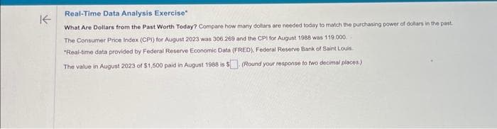 K
Real-Time Data Analysis Exercise
What Are Dollars from the Past Worth Today? Compare how many dollars are needed today to match the purchasing power of dollars in the past.
The Consumer Price Index (CPI) for August 2023 was 306.269 and the CPI for August 1988 was 119.000.
"Real-time data provided by Federal Reserve Economic Data (FRED), Federal Reserve Bank of Saint Louis
The value in August 2023 of $1,500 paid in August 1988 is $. (Round your response to two decimal places)