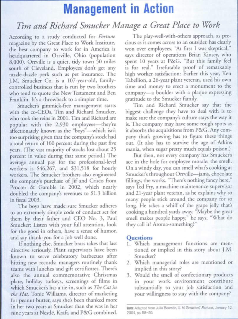 Management in Action
Tim and Richard Smucker Manage a Great Place to Work
According to a study conducted for Fortune
magazine by the Great Place to Work Institute,
the best company to work for in America is
headquartered in Orrville, Ohio (population
8,000). Orrville is a quiet, tidy town 50 miles
south of Cleveland. Employees don't get any
razzle-dazzle perk such as pet insurance. The
J.M. Smucker Co. is a 107-year-old, family-
controlled business that is run by two brothers
who tend to quote the New Testament and Ben
Franklin. It's a throwback to a simpler time.
Smucker's gimmick-free management starts
with the co-CÉOS, Tim and Richard Smucker,
who took the reins in 2001. Tim and Richard are
popular with the 2,930 employees-they're
affectionately known as the "boys"-which isn't
too surprising given that the company's stock had
a total return of 100 percent during the past five
years. (The vast majority of stocks lost about 25
percent in value during that same period.) The
average annual pay for the professional-level
workers is $46,267, and $31,518 for hourly
workers. The Smucker brothers also engineered
the company's purchase of Jif and Crisco from
Procter & Gamble in 2002, which nearly
doubled the company's revenues to $1.3 billion
in fiscal 2003.
The play-well-with-others approach, as pre-
cious as it comes across to an outsider, has clearly
won over employees. "At first I was skeptical,"
says director of operations Brian Kinsey, who
spent 10 years at P&G. “But this family feel
is for real." Irrefutable proof of remarkably
high worker satisfaction: Earlier this year, Ken
Tabellion, a 26-year plant veteran, used his own
time and money to erect a monument to the
company-a boulder with a plaque expressing
gratitude to the Smucker family.
Tim and Richard Smucker say that the
biggest challenge they have to deal with is to
make sure the company's culture stays the way it
is. The company may have some rough spots as
it absorbs the acquisitions from P&G. Any com-
pany that's growing has to figure these things
out. (It also has to survive the age of Atkins
mania, when sugar pretty much equals poison.)
But then, not every company has Smucker's
ace in the hole for employee morale: the smell.
On a windy day, you can smell what's cooking at
Smucker's throughout Orrville-jams, chocolate
fillings, the works. “There's nothing fancy here,"
says Ted Fry, a machine maintenance supervisor
and 21-year plant veteran, as he explains why so
many people stick around the company for so
long. He takes a whiff of the grape jelly that's
cooking a hundred yards away. "Maybe the great
smell makes people happy," he says. "What do
they call it? Aroma-something?"
The boys have made sure Smucker adheres
to an extremely simple code of conduct set for
them by their father and CEO No. 3, Paul
Smucker: Listen with your full attention, look
for the good in others, have a sense of humor,
and say thank-you for a job well done.
If nothing else, Smucker brass takes that last
directive seriously. Plant supervisors have been
known to serve celebratory barbecues after
hitting new records; managers routinely thank
teams with lunches and gift certificates. There's
also the annual commemorative Christmas
plate, holiday turkeys, screenings of films in
which Smucker's has a tie-in, such as The Cat in
the Hat. Tonie Williams, director of marketing
for peanut butter, says she's been thanked more
in her two years at Smucker than she was in her
nine years at Nestlé, Kraft, and P&G combined.
Questions
1. Which management functions are men-
tioned or implied in this story about J.M.
Smucker?
2. Which managerial roles are mentioned or
implied in this story?
3. Would the smell of confectionary products
in your work environment contribute
substantially to your job satisfaction and
your willingness to stay with the company?
Source: Adapted from Julia Boorstin, J. M. Smucker, Fortune, January 12,
2004, pp. 58–59.
