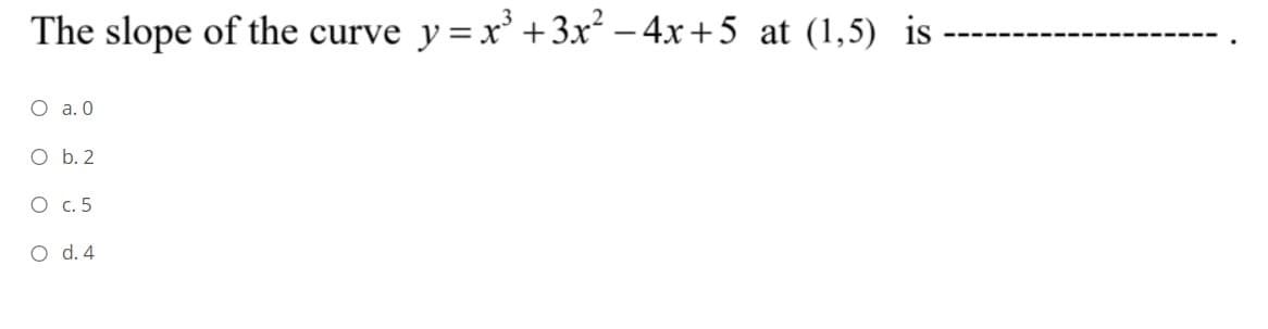 The slope of the curve y=x' +3x² – 4x + 5 at (1,5) is
O a. 0
O b. 2
O c. 5
O d. 4
