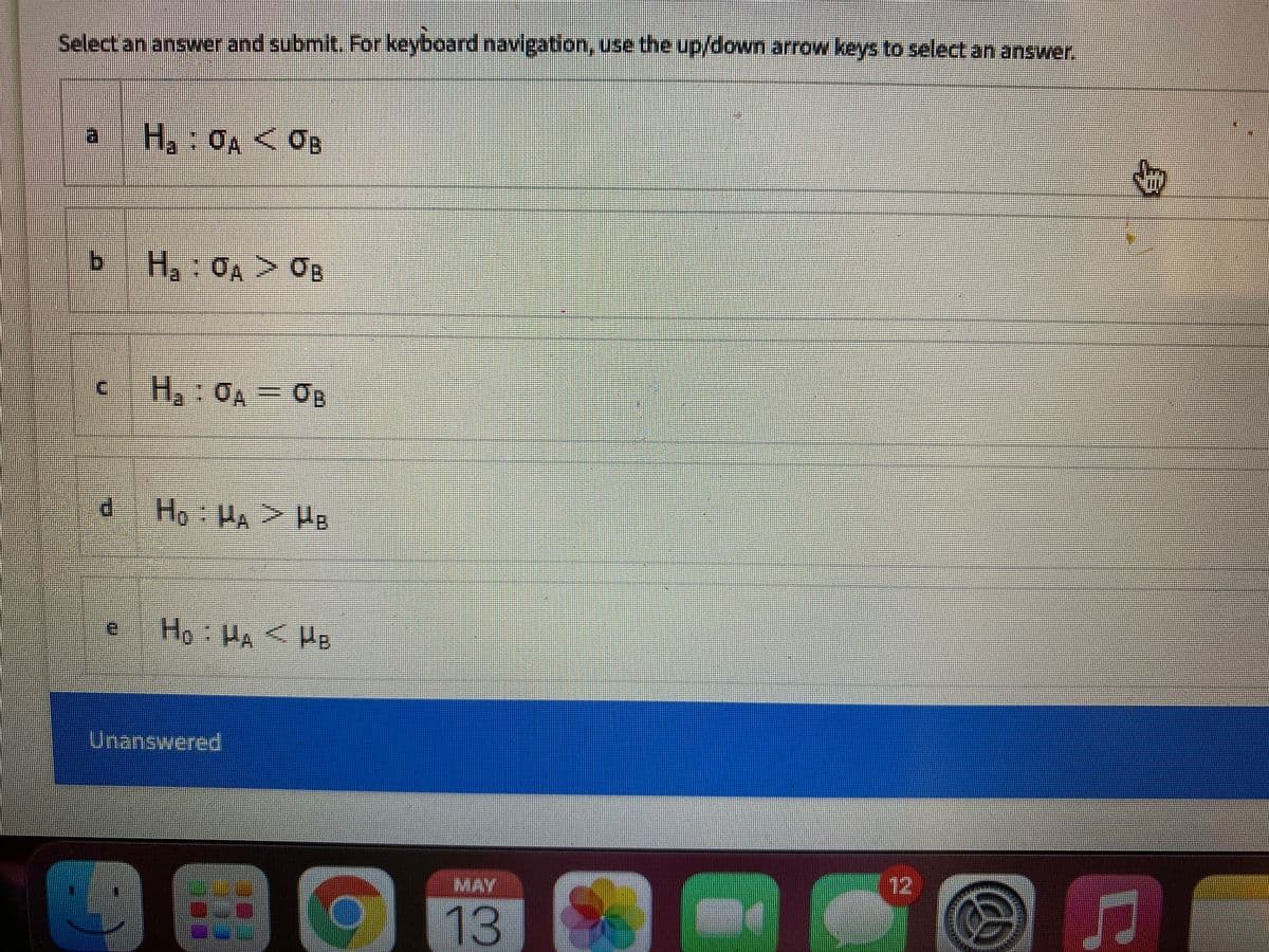 Select an answer and submit. For keyboard navigation, use the up/down arrow keys to select an answer.
a
H,:OA< OB
b.
H,:0A> OB
c H, OA = OB
P.
Ho: HA <He
Unanswered
MAY
12
13
