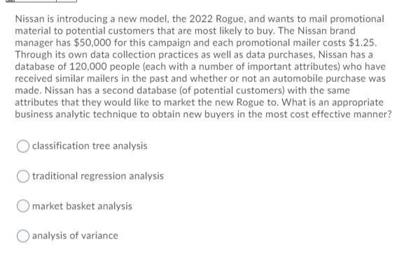 Nissan is introducing a new model, the 2022 Rogue, and wants to mail promotional
material to potential customers that are most likely to buy. The Nissan brand
manager has $50,000 for this campaign and each promotional mailer costs $1.25.
Through its own data collection practices as well as data purchases, Nissan has a
database of 120,000 people (each with a number of important attributes) who have
received similar mailers in the past and whether or not an automobile purchase was
made. Nissan has a second database (of potential customers) with the same
attributes that they would like to market the new Rogue to. What is an appropriate
business analytic technique to obtain new buyers in the most cost effective manner?
classification tree analysis
traditional regression analysis
Omarket basket analysis
O analysis of variance
