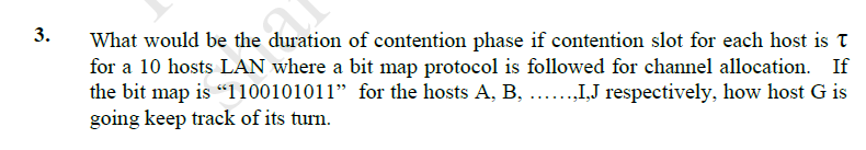 3.
What would be the duration of contention phase if contention slot for each host is T
for a 10 hosts LAN where a bit map protocol is followed for channel allocation. If
the bit map is "1100101011" for the hosts A, B, .I,J respectively, how host G is
going keep track of its turn.
.....
