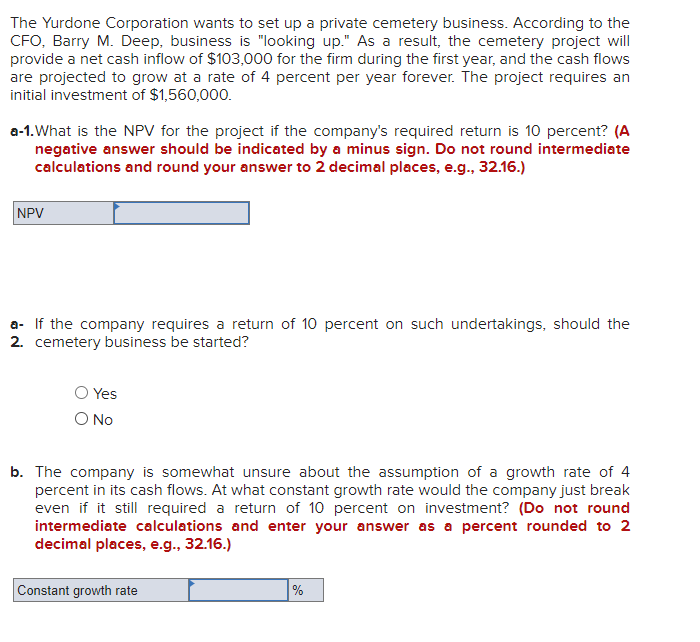 The Yurdone Corporation wants to set up a private cemetery business. According to the
CFO, Barry M. Deep, business is "looking up." As a result, the cemetery project will
provide a net cash inflow of $103,000 for the firm during the first year, and the cash flows
are projected to grow at a rate of 4 percent per year forever. The project requires an
initial investment of $1,560,000.
a-1. What is the NPV for the project if the company's required return is 10 percent? (A
negative answer should be indicated by a minus sign. Do not round intermediate
calculations and round your answer to 2 decimal places, e.g., 32.16.)
NPV
a- If the company requires a return of 10 percent on such undertakings, should the
2. cemetery business be started?
O Yes
O No
b. The company is somewhat unsure about the assumption of a growth rate of 4
percent in its cash flows. At what constant growth rate would the company just break
even if it still required a return of 10 percent on investment? (Do not round
intermediate calculations and enter your answer as a percent rounded to 2
decimal places, e.g., 32.16.)
Constant growth rate
%