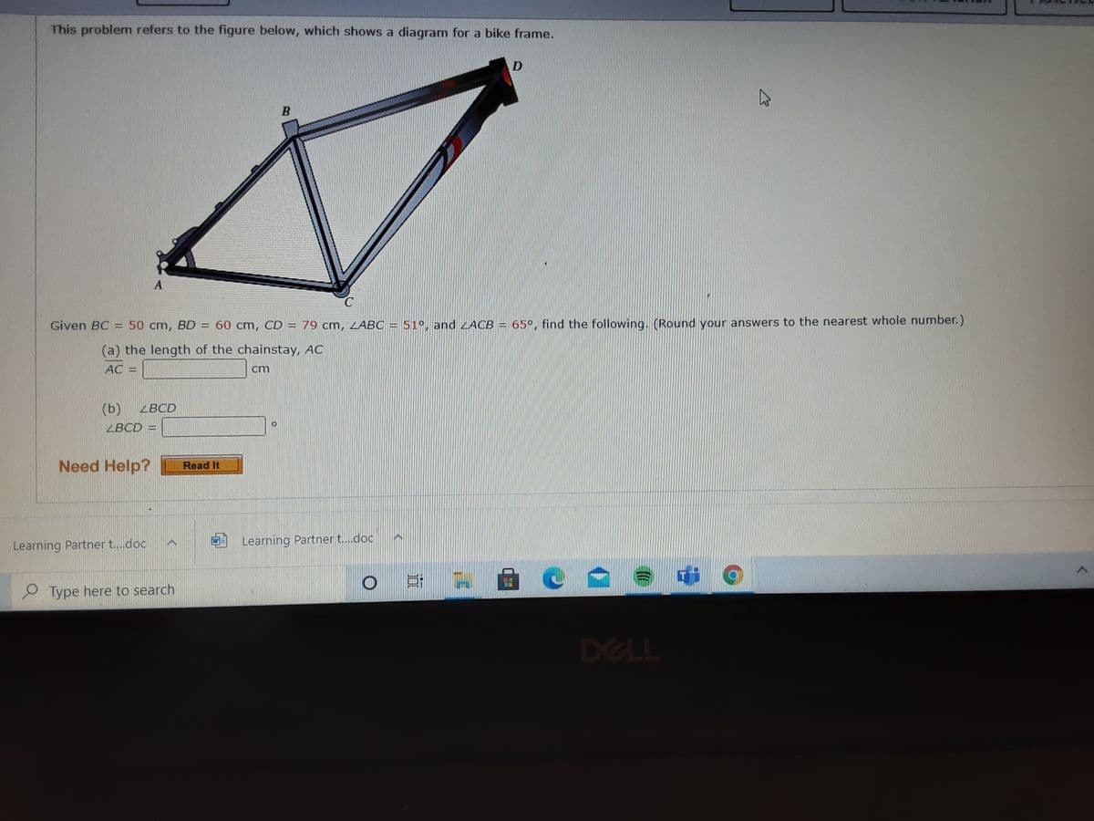 This problem refers to the figure below, which shows a diagram for a bike frame.
Given BC
50 cm, BD
60 cm, CD= 79 cm, ZABC
51°, and LACB
65°, find the following. (Round your answers to the nearest whole number.)
(a) the length of the chainstay, AC
AC
cm
(ь)
ZBCD
ZBCD =
Need Help?
Read It
Learning Partner t.doc
Learning Partner t..doc
O Type here to search
DELL
