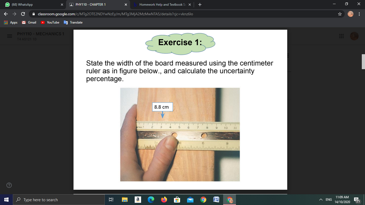 O (68) WhatsApP
В РHY110- СНАРТER 1
Homework Help and Textbook Sc X
+
A classroom.google.com/c/MTg2OTE2NDYwNzEy/m/MTg3MjA2MzMwNTA5/details?cjc=vknz6lo
I Apps
Gmail
YouTube
Translate
PHY110 - MECHANICS 1
T4 AS121 1D
Exercise 1:
State the width of the board measured using the centimeter
ruler as in figure below., and calculate the uncertainty
percentage.
8.8 cm
10
11:09 AM
O Type here to search
A ENG
14/10/2020
近
