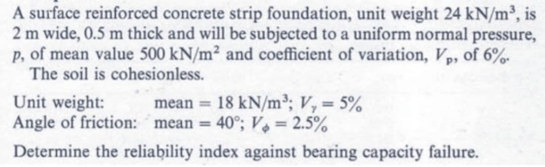 A surface reinforced concrete strip foundation, unit weight 24 kN/m³, is
2 m wide, 0.5 m thick and will be subjected to a uniform normal pressure,
p, of mean value 500 kN/m² and coefficient of variation, Vp, of 6%.
The soil is cohesionless.
Unit weight:
mean = 18 kN/m³; V₁ = 5%
Angle of friction: mean = 40°; V₂ = 2.5%
Determine the reliability index against bearing capacity failure.
