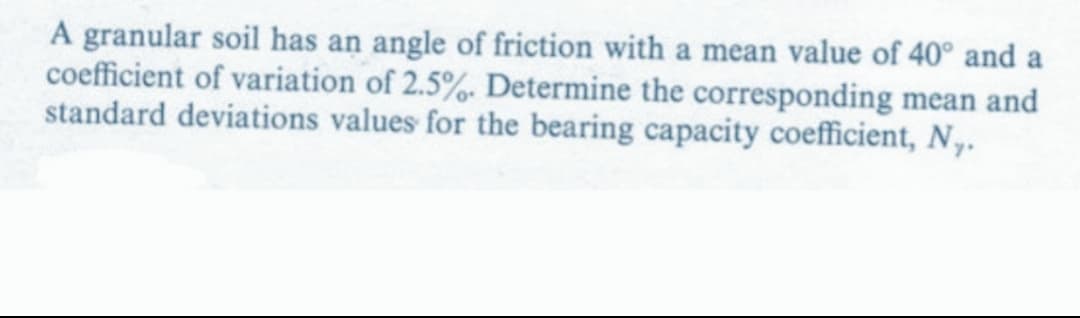 A granular soil has an angle of friction with a mean value of 40° and a
coefficient of variation of 2.5%. Determine the corresponding mean and
standard deviations values for the bearing capacity coefficient, N..