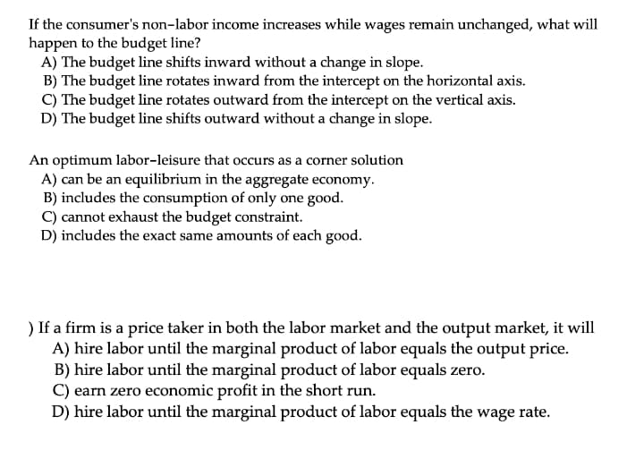 If the consumer's non-labor income increases while wages remain unchanged, what will
happen to the budget line?
A) The budget line shifts inward without a change in slope.
B) The budget line rotates inward from the intercept on the horizontal axis.
C) The budget line rotates outward from the intercept on the vertical axis.
D) The budget line shifts outward without a change in slope.
An optimum labor-leisure that occurs as a corner solution
A) can be an equilibrium in the aggregate economy.
B) includes the consumption of only one good.
C) cannot exhaust the budget constraint.
D) includes the exact same amounts of each good.
) If a firm is a price taker in both the labor market and the output market, it will
A) hire labor until the marginal product of labor equals the output price.
B) hire labor until the marginal product of labor equals zero.
C) earn zero economic profit in the short run.
D) hire labor until the marginal product of labor equals the wage rate.
