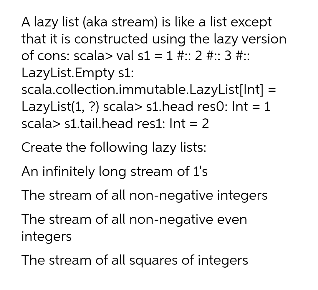 A lazy list (aka stream) is like a list except
that it is constructed using the lazy version
of cons: scala> val s1 = 1 #:: 2 #:: 3 #::
LazyList.Empty s1:
scala.collection.immutable.LazyList[Int]
LazyList(1, ?) scala> s1.head res0: Int = 1
scala> s1.tail.head res1: Int = 2
Create the following lazy lists:
An infinitely long stream of 1's
The stream of all non-negative integers
The stream of all non-negative even
integers
The stream of all squares of integers
