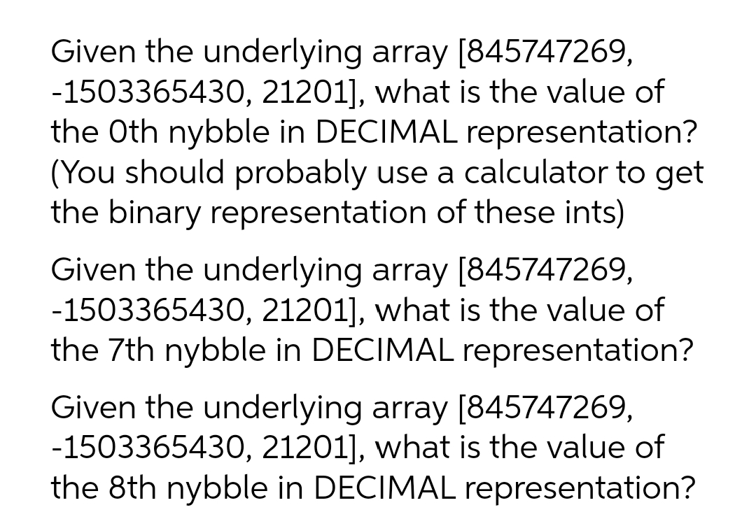 Given the underlying array [845747269,
-1503365430, 21201], what is the value of
the Oth nybble in DECIMAL representation?
(You should probably use a calculator to get
the binary representation of these ints)
Given the underlying array [845747269,
-1503365430, 21201], what is the value of
the 7th nybble in DECIMAL representation?
Given the underlying array [845747269,
-1503365430, 21201], what is the value of
the 8th nybble in DECIMAL representation?
