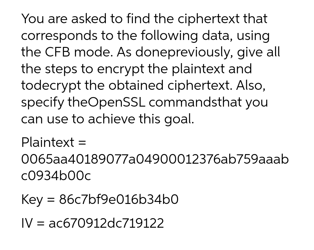 You are asked to find the ciphertext that
corresponds to the following data, using
the CFB mode. As donepreviously, give all
the steps to encrypt the plaintext and
todecrypt the obtained ciphertext. Also,
specify theOpenSSL commandsthat
can use to achieve this goal.
you
Plaintext =
0065aa40189077a04900012376ab759aaab
C0934b00c
Key = 86c7bf9e016b34b0
IV = ac670912dc719122
