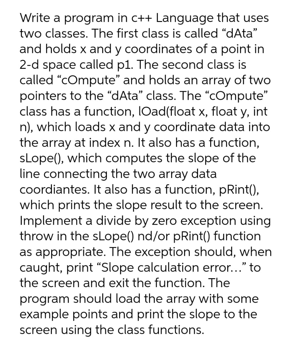 Write a program in c++ Language that uses
two classes. The first class is called "dAta"
and holds x and y coordinates of a point in
2-d space called p1. The second class is
called "cOmpute" and holds an array of two
pointers to the “dAta" class. The "cOmpute"
class has a function, IOad(float x, float y, int
n), which loads x and y coordinate data into
the array at index n. It also has a function,
sLope(), which computes the slope of the
line connecting the two array data
coordiantes. It also has a function, pRint(),
which prints the slope result to the screen.
Implement a divide by zero exception using
throw in the sLope() nd/or pRint() function
as appropriate. The exception should, when
caught, print "Slope calculation error..." to
the screen and exit the function. The
program should load the array with some
example points and print the slope to the
screen using the class functions.
