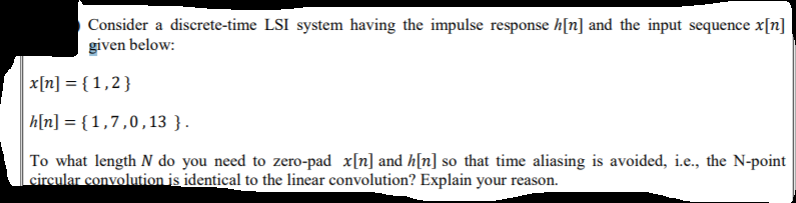 Consider a discrete-time LSI system having the impulse response h[n] and the input sequence x[n]
given below:
x[n] = { 1,2}
h[n] = {1,7,0,13 }.
To what length N do you need to zero-pad x[n] and h[n] so that time aliasing is avoided, i.e., the N-point
circular convolution is identical to the linear convolution? Explain your reason.
